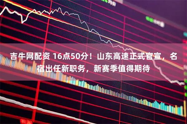 吉牛网配资 16点50分！山东高速正式官宣，名宿出任新职务，新赛季值得期待