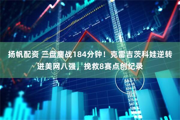扬帆配资 三盘鏖战184分钟！克雷吉茨科娃逆转进美网八强，挽救8赛点创纪录