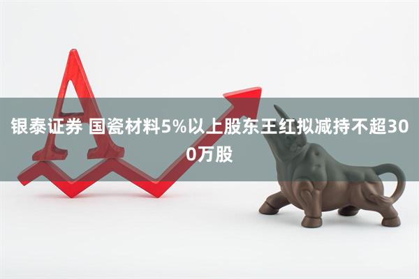 银泰证券 国瓷材料5%以上股东王红拟减持不超300万股