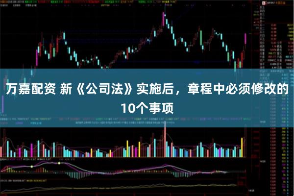 万嘉配资 新《公司法》实施后，章程中必须修改的10个事项