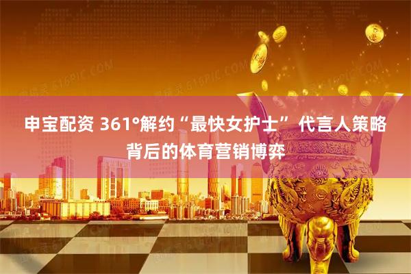 申宝配资 361°解约“最快女护士” 代言人策略背后的体育营销博弈