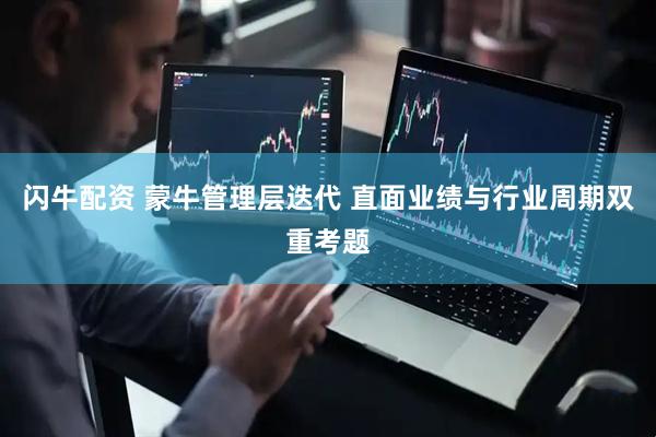 闪牛配资 蒙牛管理层迭代 直面业绩与行业周期双重考题