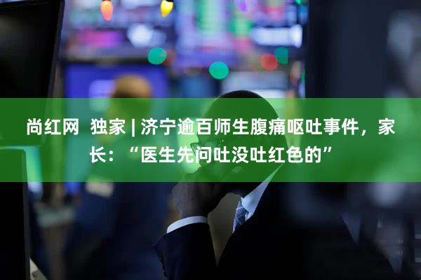 尚红网  独家 | 济宁逾百师生腹痛呕吐事件，家长：“医生先问吐没吐红色的”