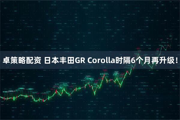 卓策略配资 日本丰田GR Corolla时隔6个月再升级！