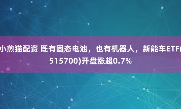 小煎猫配资 既有固态电池，也有机器人，新能车ETF(515700)开盘涨超0.7%