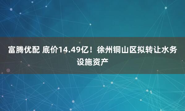 富腾优配 底价14.49亿！徐州铜山区拟转让水务设施资产
