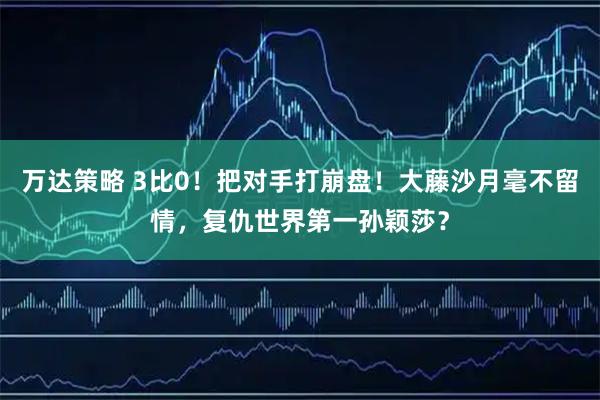 万达策略 3比0！把对手打崩盘！大藤沙月毫不留情，复仇世界第一孙颖莎？