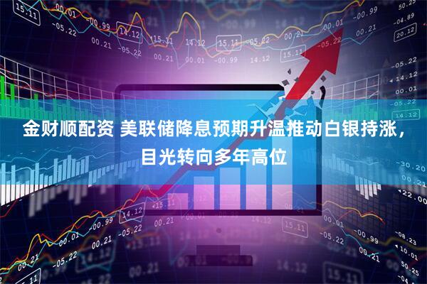 金财顺配资 美联储降息预期升温推动白银持涨，目光转向多年高位