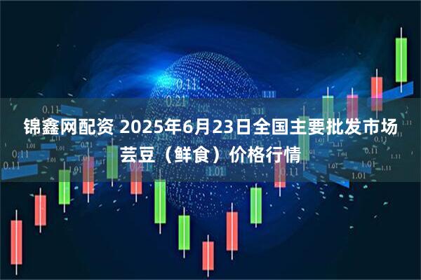 锦鑫网配资 2025年6月23日全国主要批发市场芸豆(鲜食)价格行情