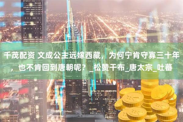 千茂配资 文成公主远嫁西藏，为何宁肯守寡三十年，也不肯回到唐朝呢？_松赞干布_唐太宗_吐蕃