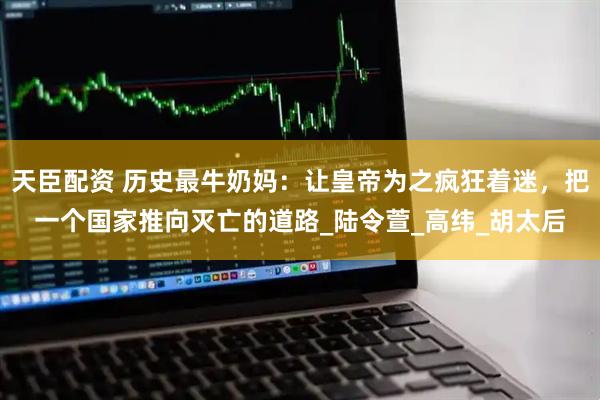 天臣配资 历史最牛奶妈：让皇帝为之疯狂着迷，把一个国家推向灭亡的道路_陆令萱_高纬_胡太后