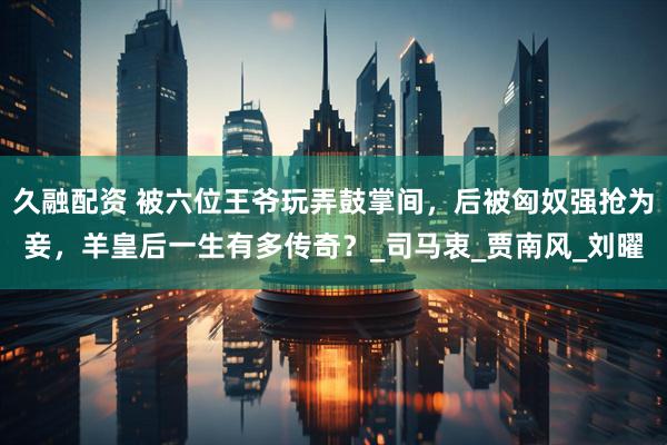 久融配资 被六位王爷玩弄鼓掌间，后被匈奴强抢为妾，羊皇后一生有多传奇？_司马衷_贾南风_刘曜