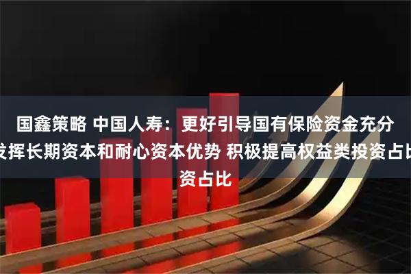 国鑫策略 中国人寿：更好引导国有保险资金充分发挥长期资本和耐心资本优势 积极提高权益类投资占比