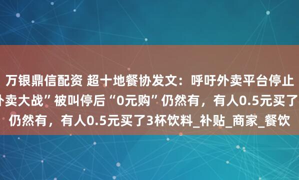 万银鼎信配资 超十地餐协发文：呼吁外卖平台停止“内卷式”竞争；“外卖大战”被叫停后“0元购”仍然有，有人0.5元买了3杯饮料_补贴_商家_餐饮