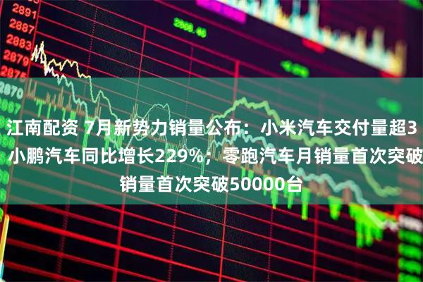 江南配资 7月新势力销量公布：小米汽车交付量超30000台；小鹏汽车同比增长229%；零跑汽车月销量首次突破50000台