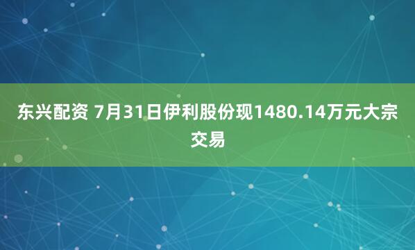 东兴配资 7月31日伊利股份现1480.14万元大宗交易