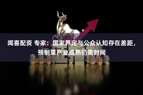 闻喜配资 专家：国家界定与公众认知存在差距，预制菜产业成熟仍需时间