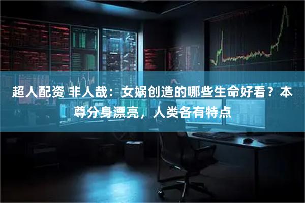 超人配资 非人哉：女娲创造的哪些生命好看？本尊分身漂亮，人类各有特点